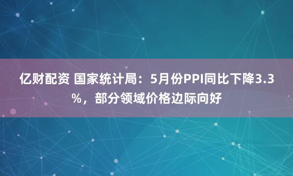 亿财配资 国家统计局：5月份PPI同比下降3.3%，部分领域价格边际向好