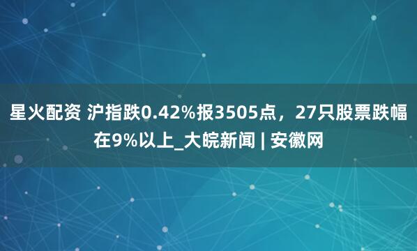 星火配资 沪指跌0.42%报3505点，27只股票跌幅在9%以上_大皖新闻 | 安徽网