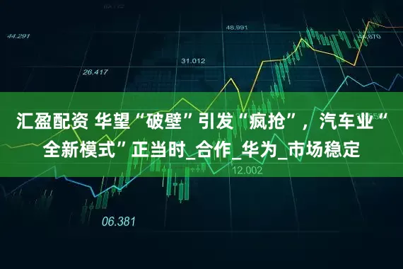 汇盈配资 华望“破壁”引发“疯抢”，汽车业“全新模式”正当时_合作_华为_市场稳定