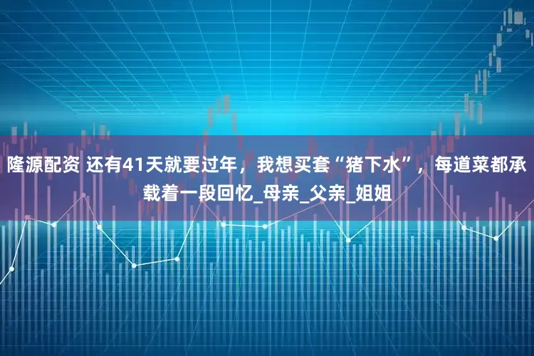 隆源配资 还有41天就要过年，我想买套“猪下水”，每道菜都承载着一段回忆_母亲_父亲_姐姐