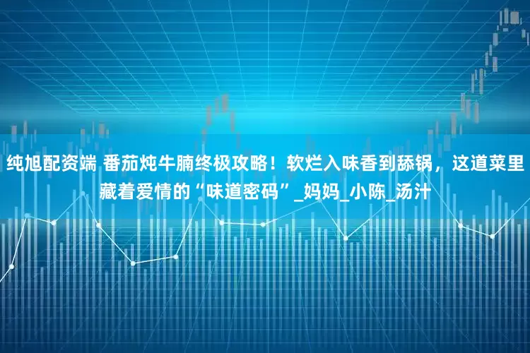 纯旭配资端 番茄炖牛腩终极攻略！软烂入味香到舔锅，这道菜里藏着爱情的“味道密码”_妈妈_小陈_汤汁