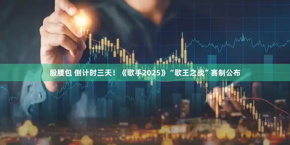 股腰包 倒计时三天！《歌手2025》“歌王之战”赛制公布