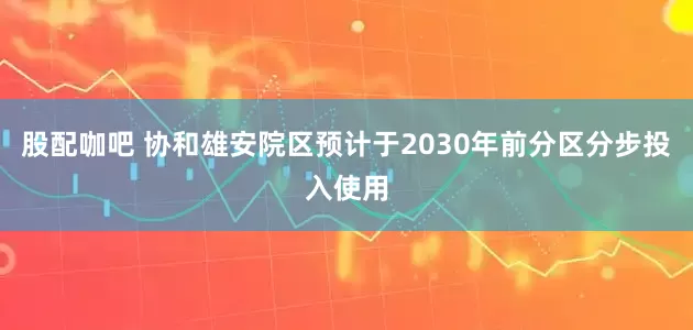股配咖吧 协和雄安院区预计于2030年前分区分步投入使用