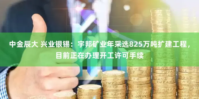 中金辰大 兴业银锡：宇邦矿业年采选825万吨扩建工程，目前正在办理开工许可手续