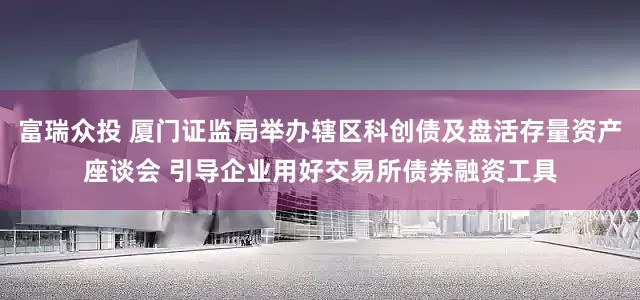 富瑞众投 厦门证监局举办辖区科创债及盘活存量资产座谈会 引导企业用好交易所债券融资工具